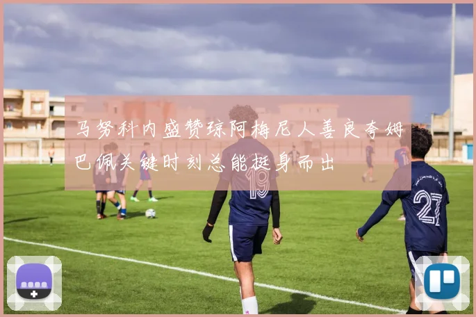 马努科内盛赞琼阿梅尼人善良夸姆巴佩关键时刻总能挺身而出