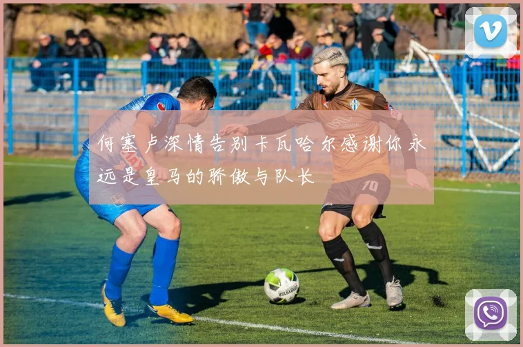 何塞卢深情告别卡瓦哈尔感谢你永远是皇马的骄傲与队长