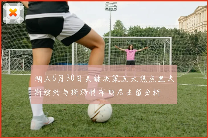 湖人6月30日关键决策五大焦点里夫斯续约与斯玛特布朗尼去留分析