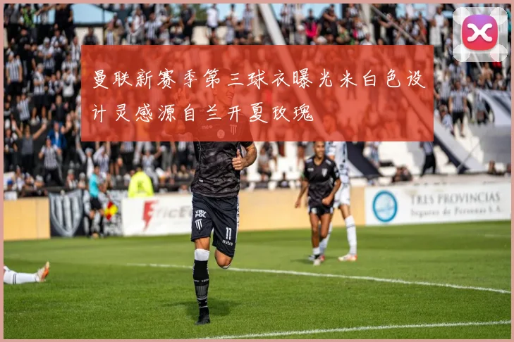 曼联新赛季第三球衣曝光米白色设计灵感源自兰开夏玫瑰