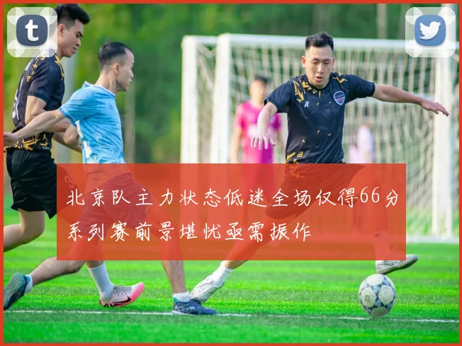 北京队主力状态低迷全场仅得66分系列赛前景堪忧亟需振作