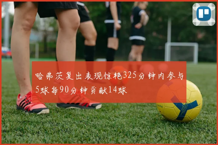 哈弗茨复出表现惊艳325分钟内参与5球每90分钟贡献14球
