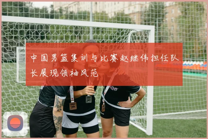 中国男篮集训与比赛赵继伟担任队长展现领袖风范
