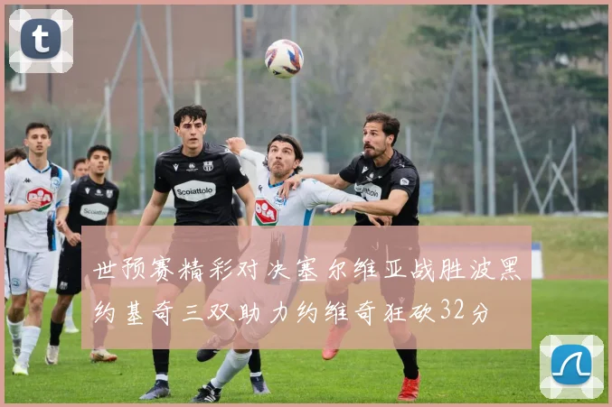 世预赛精彩对决塞尔维亚战胜波黑约基奇三双助力约维奇狂砍32分