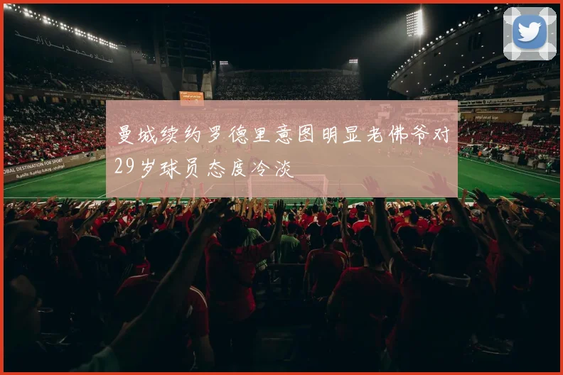 曼城续约罗德里意图明显老佛爷对29岁球员态度冷淡