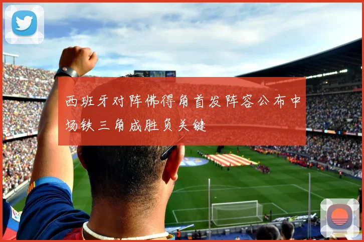 西班牙对阵佛得角首发阵容公布中场铁三角成胜负关键